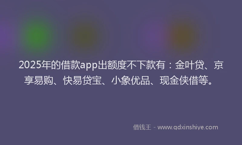 2025年的借款app出额度不下款有：金叶贷、京享易购、快易贷宝、小象优品、现金侠借等。