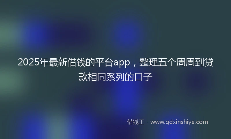 2025年最新借钱的平台app，整理五个周周到贷款相同系列的口子