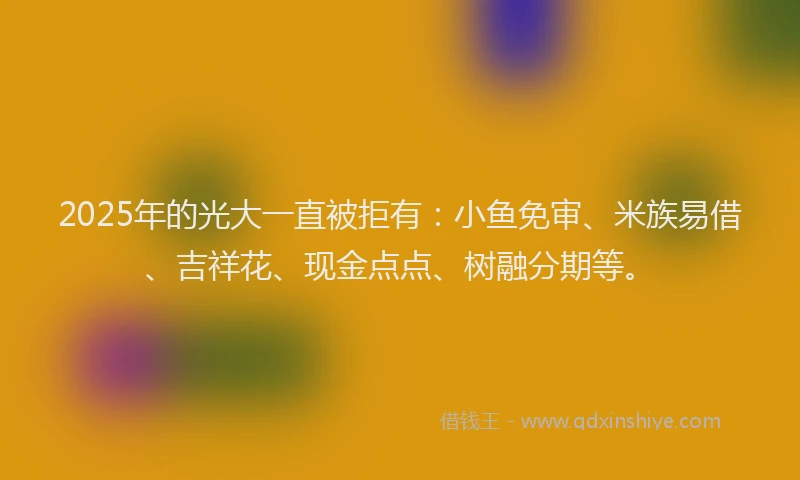 2025年的光大一直被拒有：小鱼免审、米族易借、吉祥花、现金点点、树融分期等。