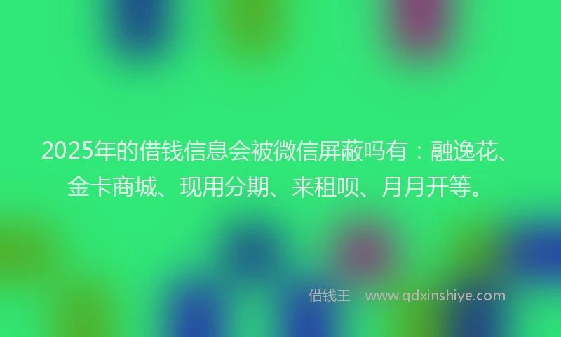 2025年的借钱信息会被微信屏蔽吗有：融逸花、金卡商城、现用分期、来租呗、月月开等。