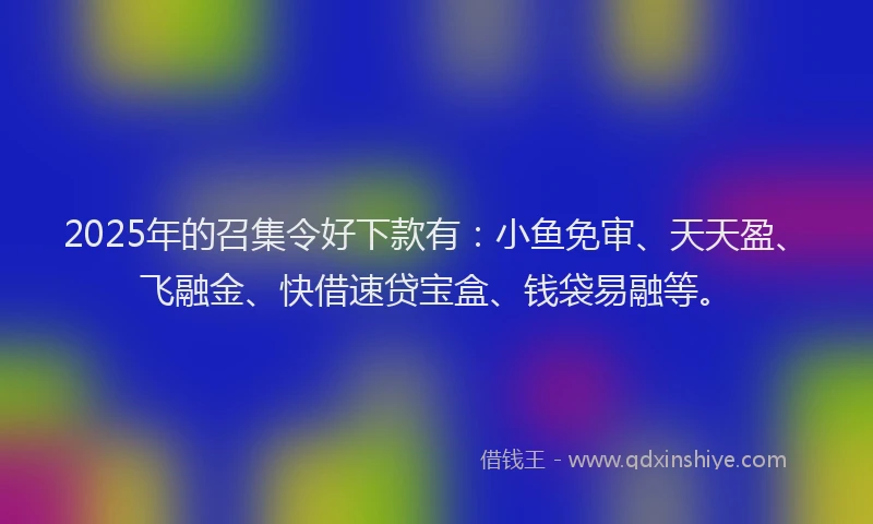 2025年的召集令好下款有：小鱼免审、天天盈、飞融金、快借速贷宝盒、钱袋易融等。
