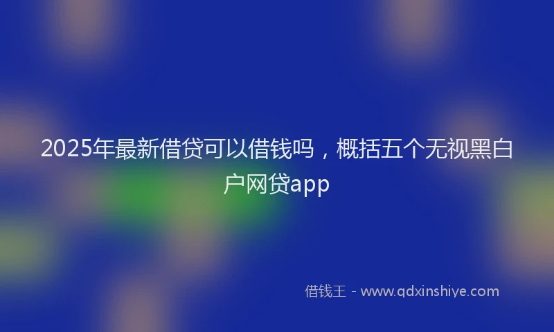 2025年最新借贷可以借钱吗，概括五个无视黑白户网贷app