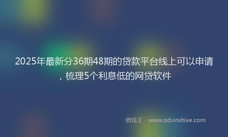 2025年最新分36期48期的贷款平台线上可以申请，梳理5个利息低的网贷软件