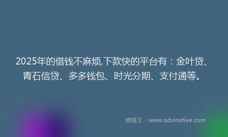 2025年的借钱不麻烦,下款快的平台有：金叶贷、青石信贷、多多钱包、时光分期、支付通等。