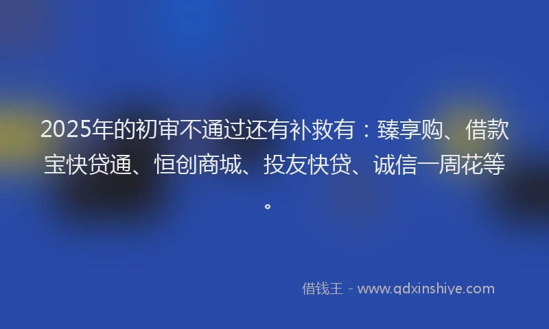 2025年的初审不通过还有补救有：臻享购、借款宝快贷通、恒创商城、投友快贷、诚信一周花等。