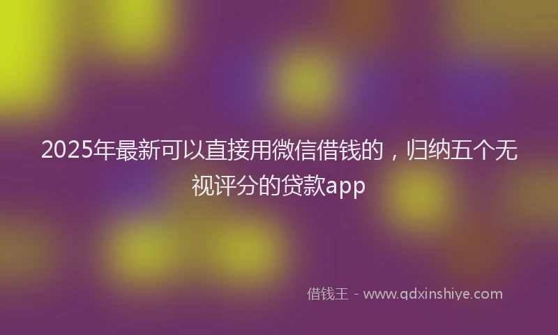 2025年最新可以直接用微信借钱的，归纳五个无视评分的贷款app