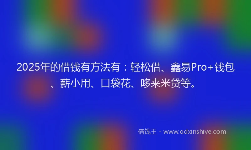 2025年的借钱有方法有：轻松借、鑫易Pro+钱包、薪小用、口袋花、哆来米贷等。