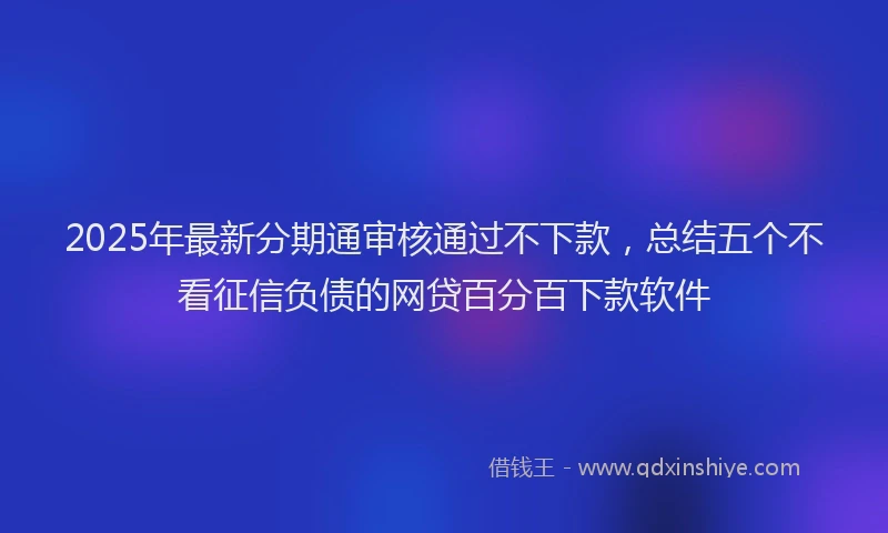 2025年最新分期通审核通过不下款，总结五个不看征信负债的网贷百分百下款软件