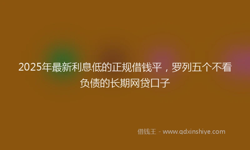 2025年最新利息低的正规借钱平，罗列五个不看负债的长期网贷口子
