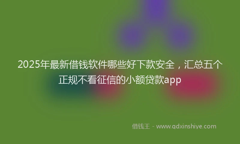 2025年最新借钱软件哪些好下款安全，汇总五个正规不看征信的小额贷款app