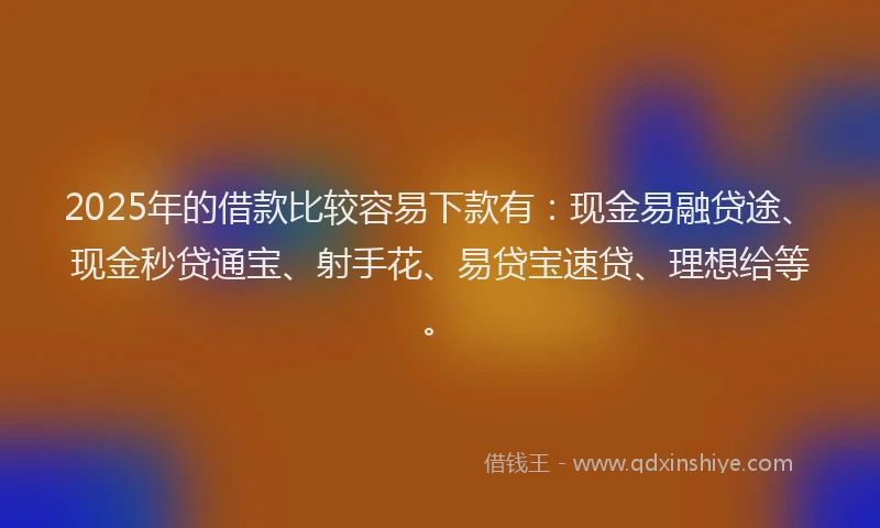 2025年的借款比较容易下款有：现金易融贷途、现金秒贷通宝、射手花、易贷宝速贷、理想给等。