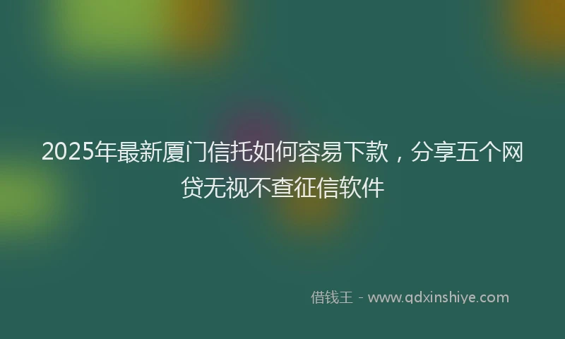 2025年最新厦门信托如何容易下款，分享五个网贷无视不查征信软件