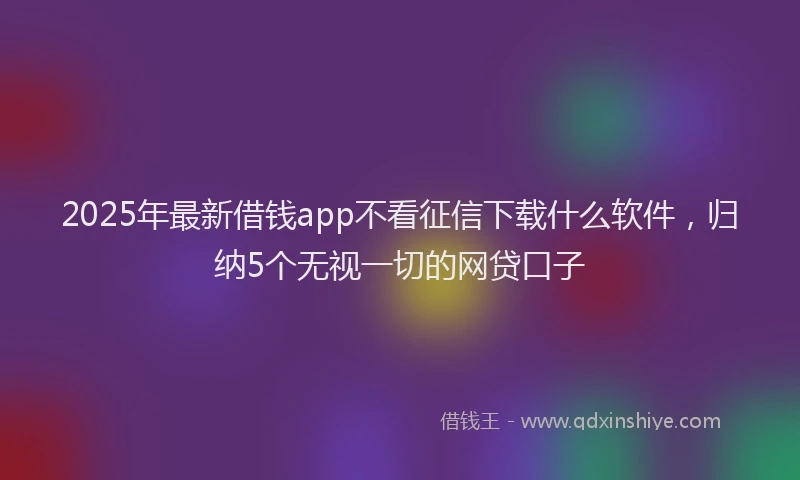 2025年最新借钱app不看征信下载什么软件，归纳5个无视一切的网贷口子