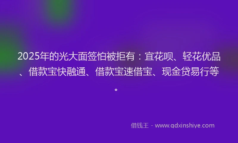 2025年的光大面签怕被拒有：宜花呗、轻花优品、借款宝快融通、借款宝速借宝、现金贷易行等。