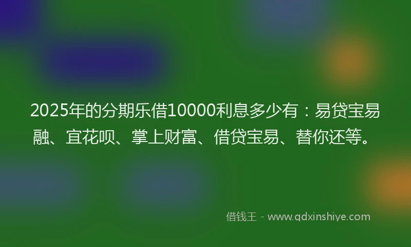 2025年的分期乐借10000利息多少有：易贷宝易融、宜花呗、掌上财富、借贷宝易、替你还等。