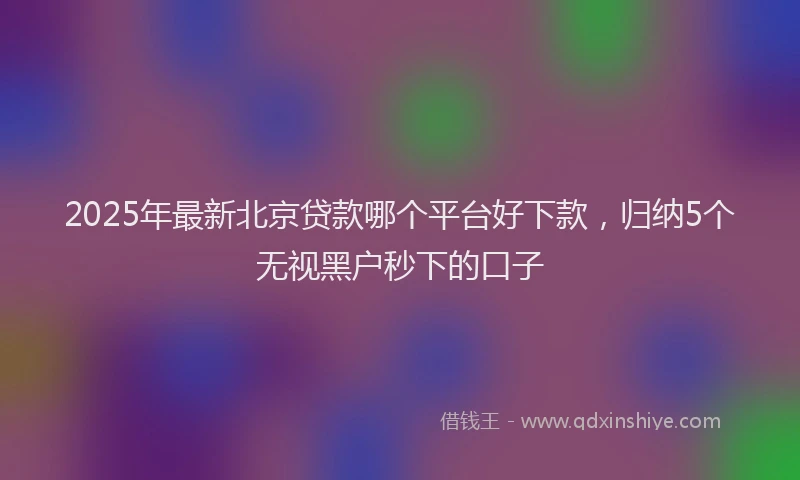 2025年最新北京贷款哪个平台好下款，归纳5个无视黑户秒下的口子
