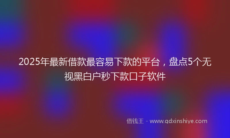 2025年最新借款最容易下款的平台，盘点5个无视黑白户秒下款口子软件