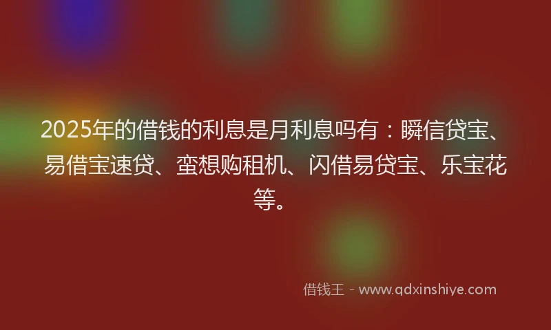 2025年的借钱的利息是月利息吗有：瞬信贷宝、易借宝速贷、蛮想购租机、闪借易贷宝、乐宝花等。