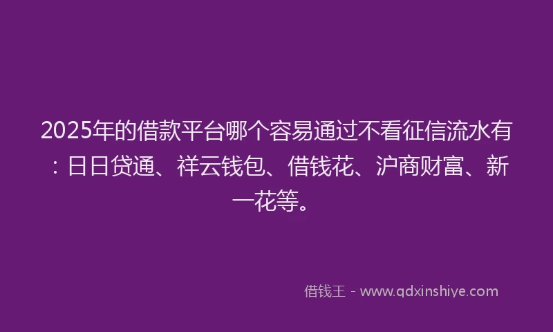 2025年的借款平台哪个容易通过不看征信流水有：日日贷通、祥云钱包、借钱花、沪商财富、新一花等。