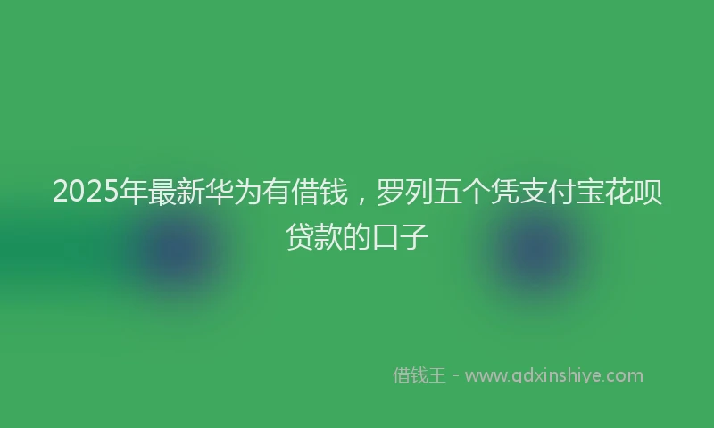2025年最新华为有借钱，罗列五个凭支付宝花呗贷款的口子