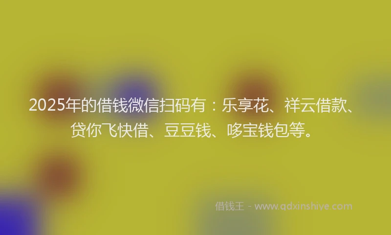 2025年的借钱微信扫码有：乐享花、祥云借款、贷你飞快借、豆豆钱、哆宝钱包等。
