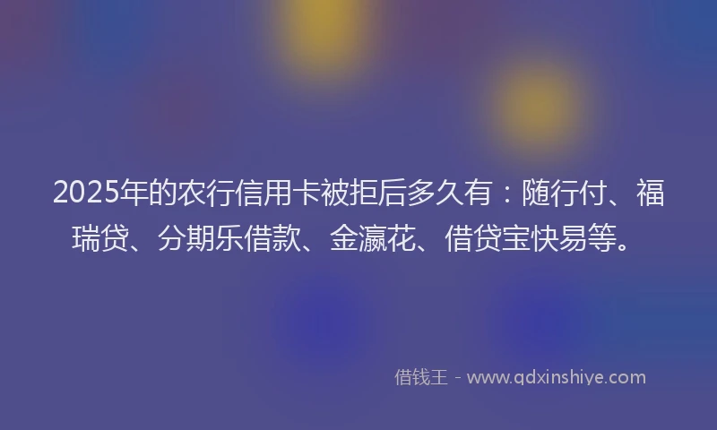 2025年的农行信用卡被拒后多久有：随行付、福瑞贷、分期乐借款、金瀛花、借贷宝快易等。