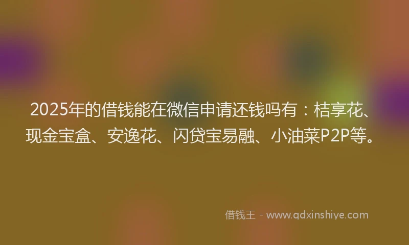 2025年的借钱能在微信申请还钱吗有：桔享花、现金宝盒、安逸花、闪贷宝易融、小油菜P2P等。