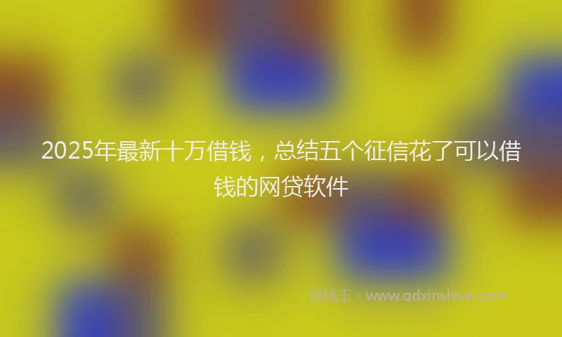 2025年最新十万借钱，总结五个征信花了可以借钱的网贷软件