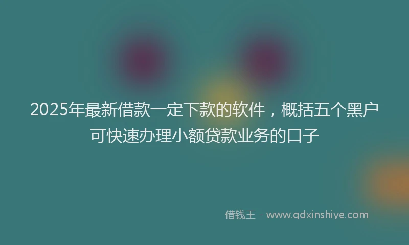 2025年最新借款一定下款的软件，概括五个黑户可快速办理小额贷款业务的口子