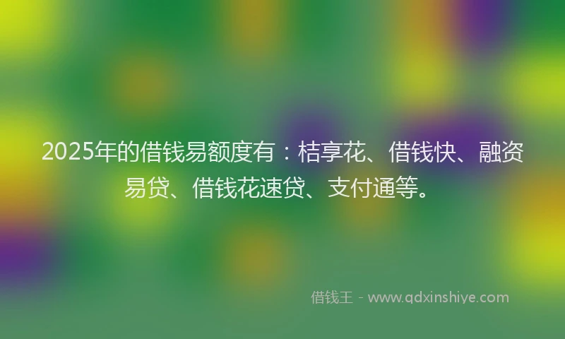 2025年的借钱易额度有：桔享花、借钱快、融资易贷、借钱花速贷、支付通等。