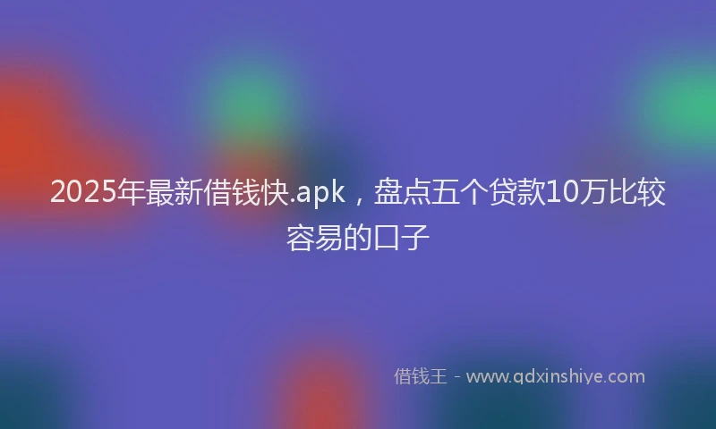 2025年最新借钱快.apk，盘点五个贷款10万比较容易的口子