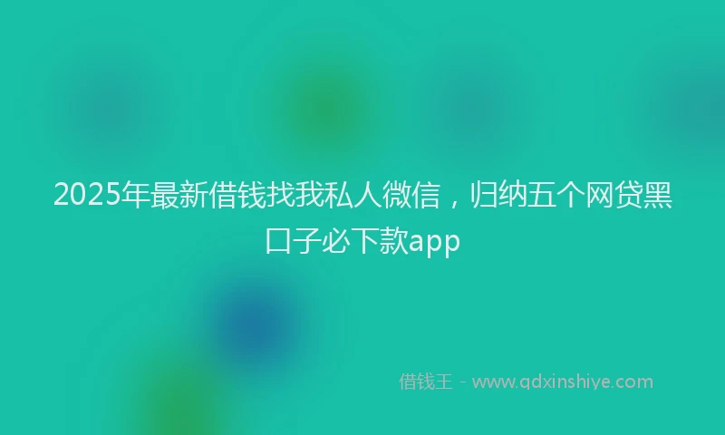 2025年最新借钱找我私人微信，归纳五个网贷黑口子必下款app