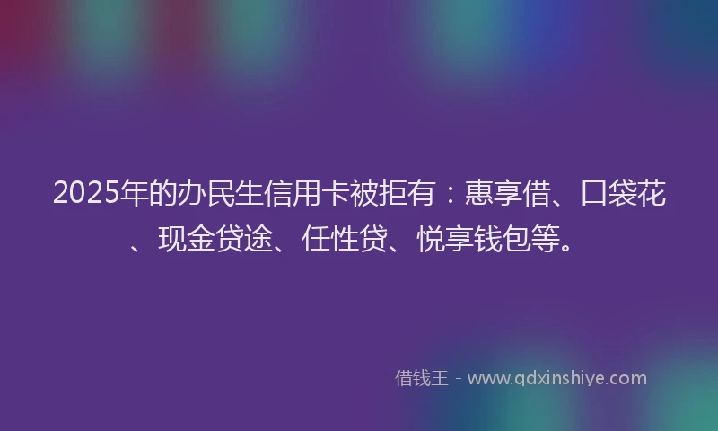 2025年的办民生信用卡被拒有：惠享借、口袋花、现金贷途、任性贷、悦享钱包等。