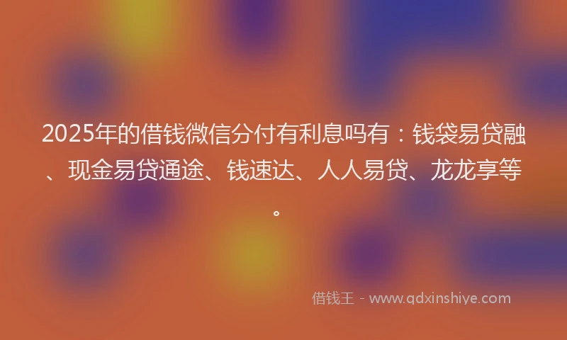 2025年的借钱微信分付有利息吗有：钱袋易贷融、现金易贷通途、钱速达、人人易贷、龙龙享等。