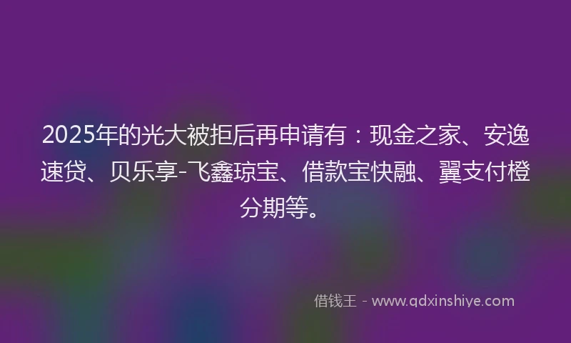 2025年的光大被拒后再申请有：现金之家、安逸速贷、贝乐享-飞鑫琼宝、借款宝快融、翼支付橙分期等。
