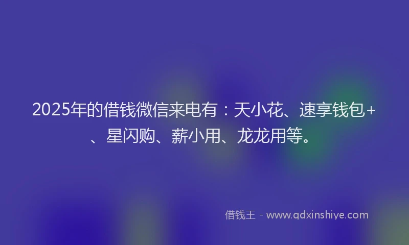 2025年的借钱微信来电有：天小花、速享钱包+、星闪购、薪小用、龙龙用等。