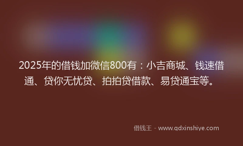 2025年的借钱加微信800有：小吉商城、钱速借通、贷你无忧贷、拍拍贷借款、易贷通宝等。