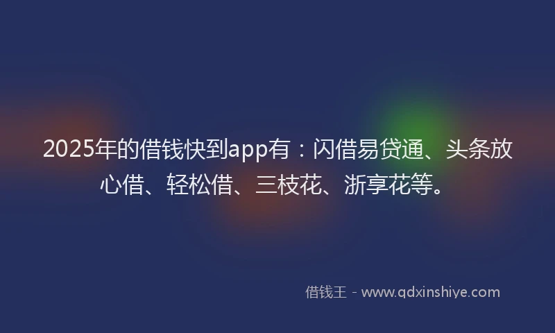 2025年的借钱快到app有：闪借易贷通、头条放心借、轻松借、三枝花、浙享花等。