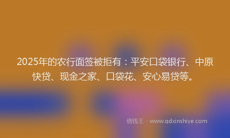2025年的农行面签被拒有：平安口袋银行、中原快贷、现金之家、口袋花、安心易贷等。