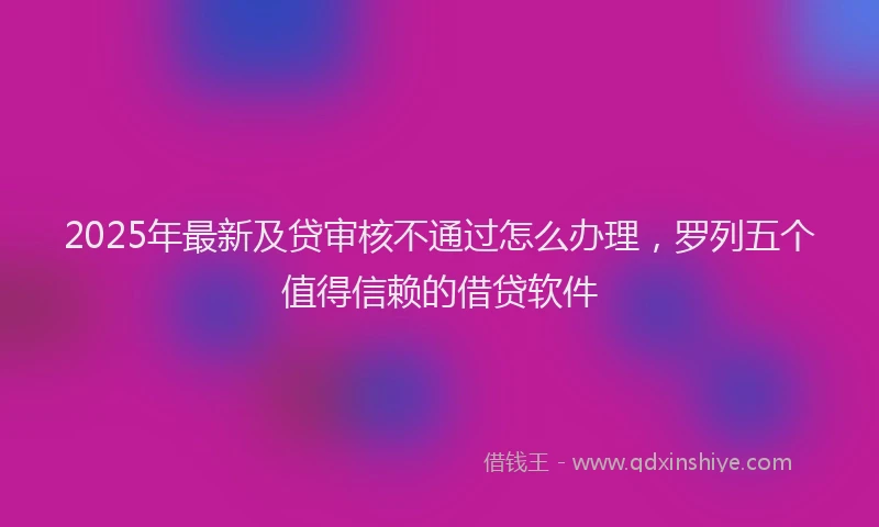 2025年最新及贷审核不通过怎么办理，罗列五个值得信赖的借贷软件