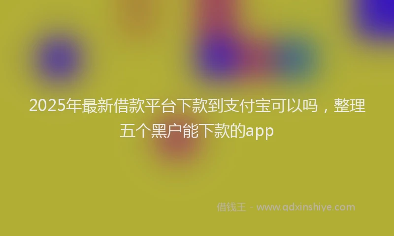 2025年最新借款平台下款到支付宝可以吗，整理五个黑户能下款的app