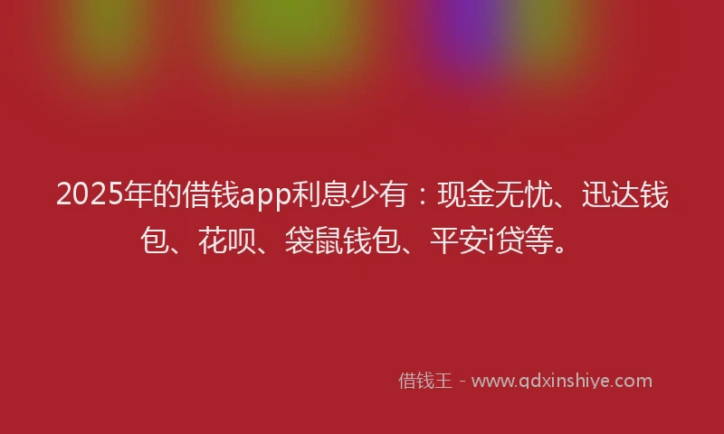 2025年的借钱app利息少有：现金无忧、迅达钱包、花呗、袋鼠钱包、平安i贷等。