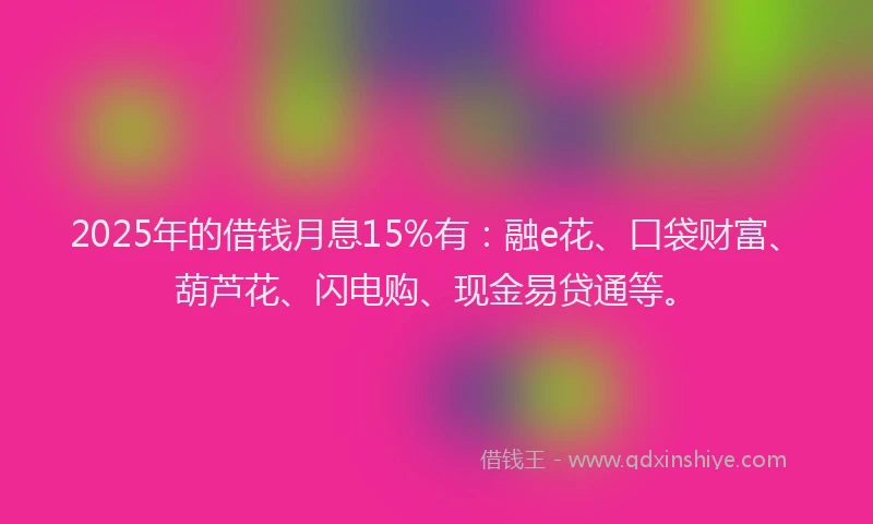2025年的借钱月息15%有：融e花、口袋财富、葫芦花、闪电购、现金易贷通等。
