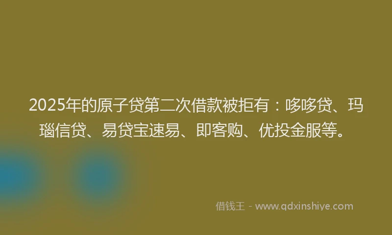 2025年的原子贷第二次借款被拒有：哆哆贷、玛瑙信贷、易贷宝速易、即客购、优投金服等。