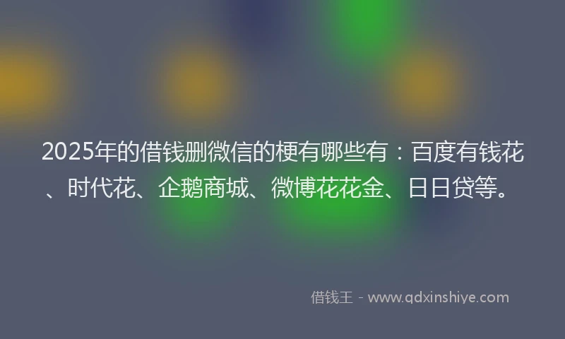 2025年的借钱删微信的梗有哪些有：百度有钱花、时代花、企鹅商城、微博花花金、日日贷等。