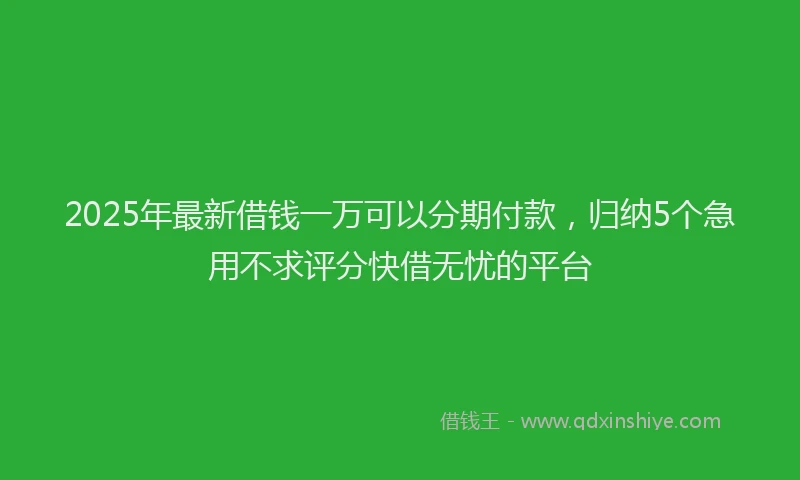 2025年最新借钱一万可以分期付款，归纳5个急用不求评分快借无忧的平台