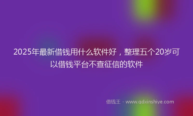 2025年最新借钱用什么软件好，整理五个20岁可以借钱平台不查征信的软件