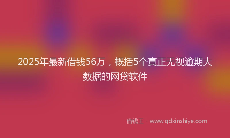 2025年最新借钱56万，概括5个真正无视逾期大数据的网贷软件
