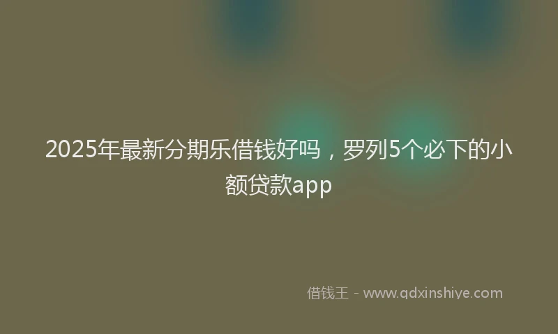 2025年最新分期乐借钱好吗，罗列5个必下的小额贷款app