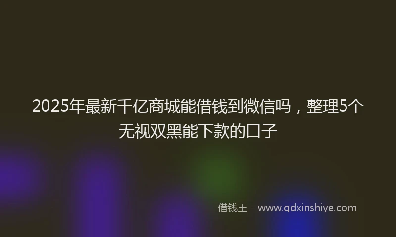 2025年最新千亿商城能借钱到微信吗，整理5个无视双黑能下款的口子
